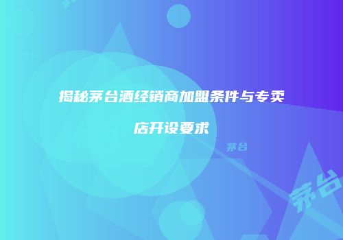 揭秘茅台酒经销商加盟条件与专卖店开设要求