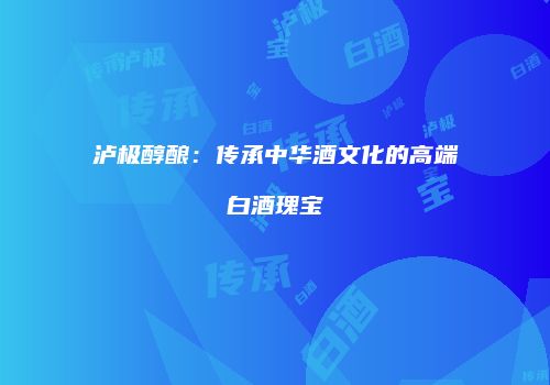 泸极醇酿：传承中华酒文化的高端白酒瑰宝