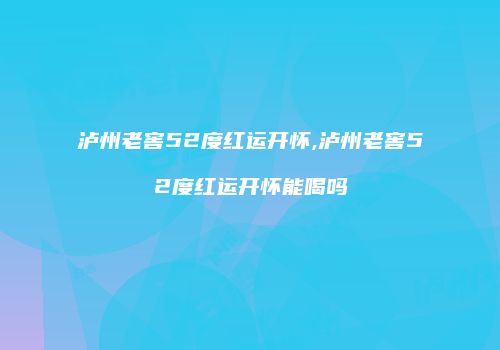 泸州老窖52度红运开怀,泸州老窖52度红运开怀能喝吗