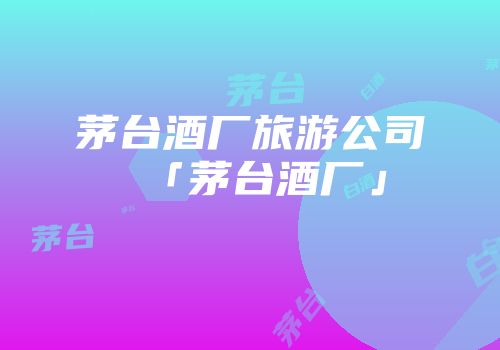 茅台酒厂旅游公司「茅台酒厂」