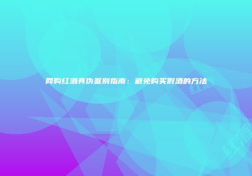 网购红酒真伪鉴别指南：避免购买假酒的方法