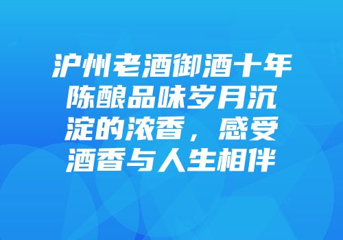 沪州老酒御酒十年陈酿品味岁月沉淀的浓香，感受酒香与人生相伴