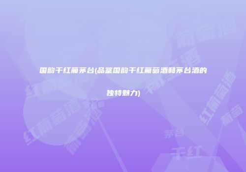 国韵干红葡茅台(品鉴国韵干红葡萄酒和茅台酒的独特魅力)