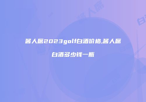 酱人席2023golf白酒价格,酱人席白酒多少钱一瓶