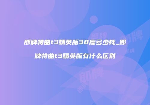 郎牌特曲t3精英版38度多少钱_郎牌特曲t3精英版有什么区别