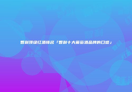 智利顶级红酒排名「智利十大葡萄酒品牌的口感」