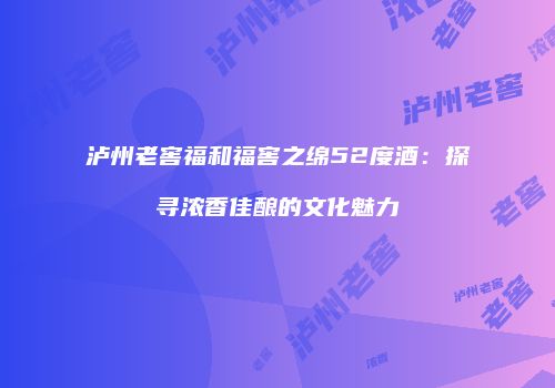 泸州老窖福和福窖之绵52度酒：探寻浓香佳酿的文化魅力