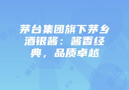 茅台集团旗下茅乡酒银酱：酱香经典，品质卓越