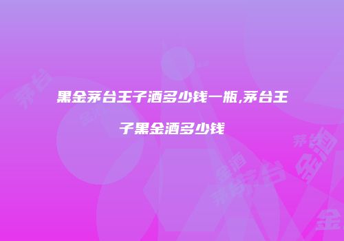黑金茅台王子酒多少钱一瓶,茅台王子黑金酒多少钱