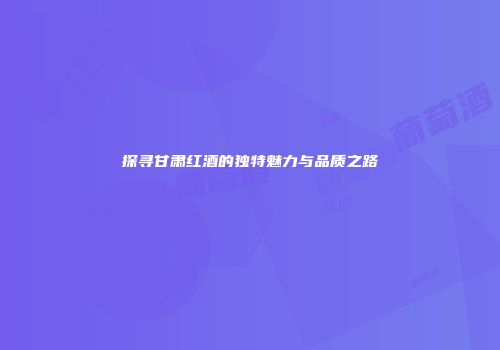 探寻甘肃红酒的独特魅力与品质之路
