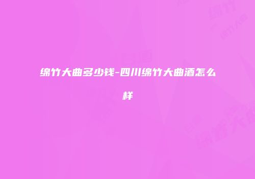 绵竹大曲多少钱-四川绵竹大曲酒怎么样