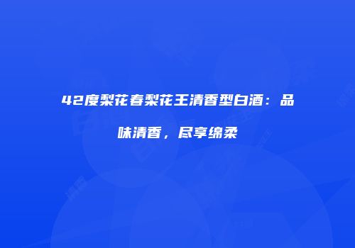 42度梨花春梨花王清香型白酒：品味清香，尽享绵柔