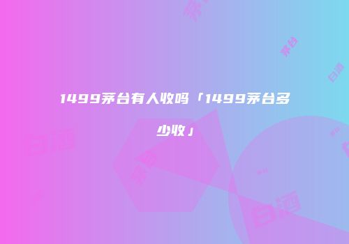 1499茅台有人收吗「1499茅台多少收」
