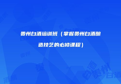 贵州白酒培训班（掌握贵州白酒酿造技艺的必修课程）