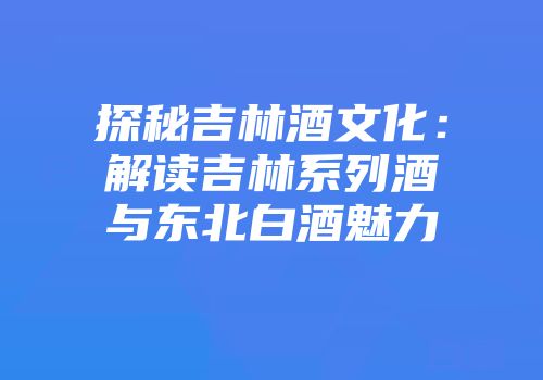 探秘吉林酒文化：解读吉林系列酒与东北白酒魅力