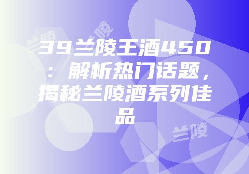 39兰陵王酒450：解析热门话题，揭秘兰陵酒系列佳品