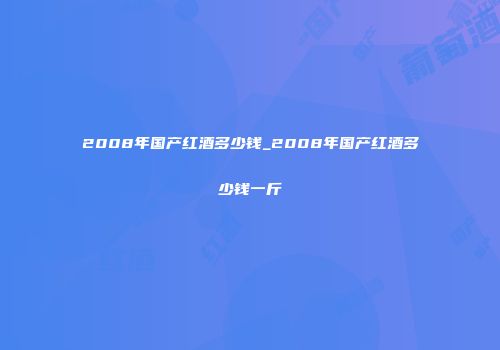 2008年国产红酒多少钱_2008年国产红酒多少钱一斤