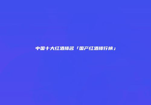 中国十大红酒排名「国产红酒排行榜」
