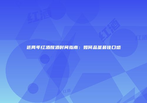 近两年红酒醒酒时间指南：如何品鉴最佳口感