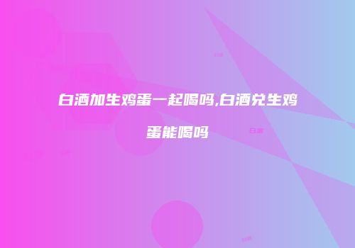白酒加生鸡蛋一起喝吗,白酒兑生鸡蛋能喝吗