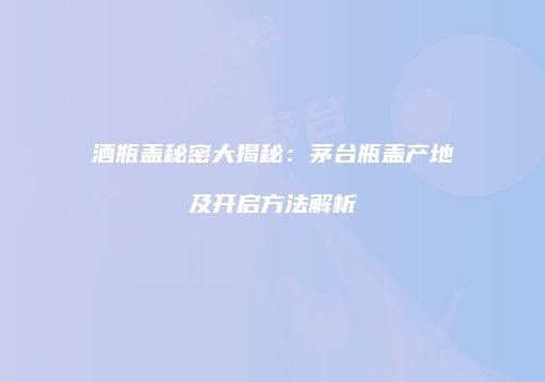 酒瓶盖秘密大揭秘：茅台瓶盖产地及开启方法解析