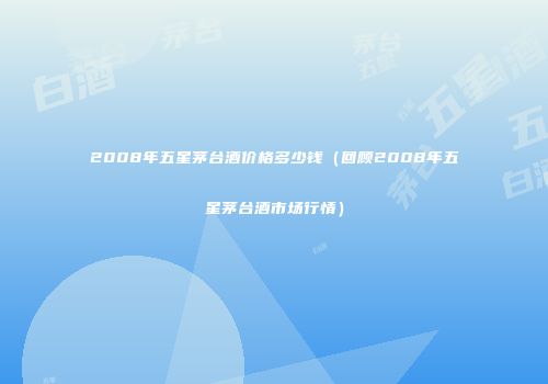 2008年五星茅台酒价格多少钱（回顾2008年五星茅台酒市场行情）