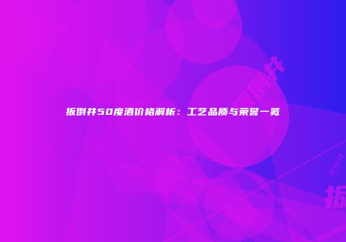 扳倒井50度酒价格解析：工艺品质与荣誉一览