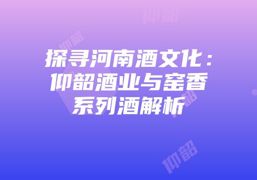 探寻河南酒文化：仰韶酒业与窑香系列酒解析