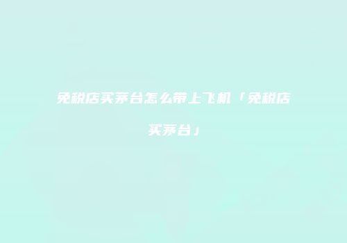 免税店买茅台怎么带上飞机「免税店买茅台」