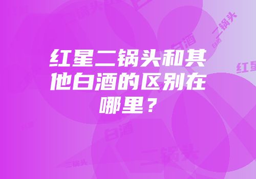 红星二锅头和其他白酒的区别在哪里？