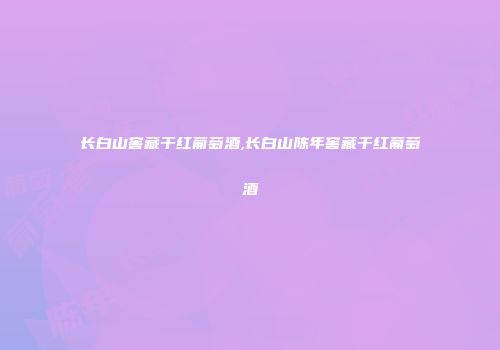 长白山窖藏干红葡萄酒,长白山陈年窖藏干红葡萄酒
