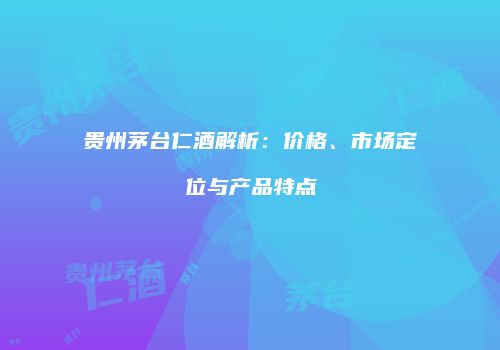 贵州茅台仁酒解析：价格、市场定位与产品特点