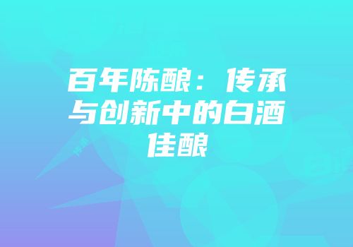 百年陈酿：传承与创新中的白酒佳酿