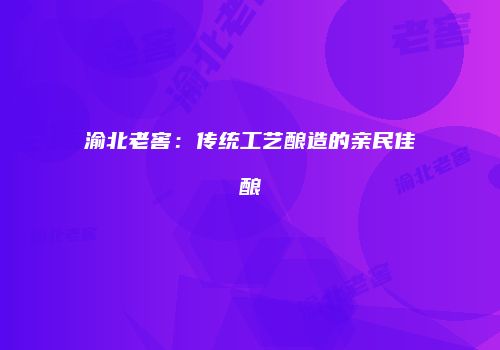 渝北老窖：传统工艺酿造的亲民佳酿