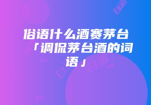 俗语什么酒赛茅台「调侃茅台酒的词语」