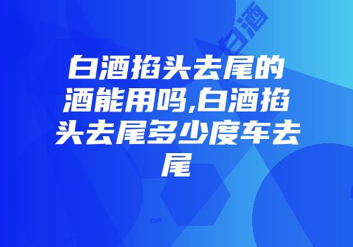 白酒掐头去尾的酒能用吗,白酒掐头去尾多少度车去尾