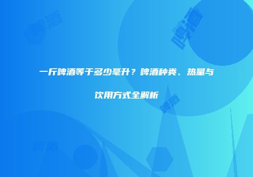 一斤啤酒等于多少毫升？啤酒种类、热量与饮用方式全解析