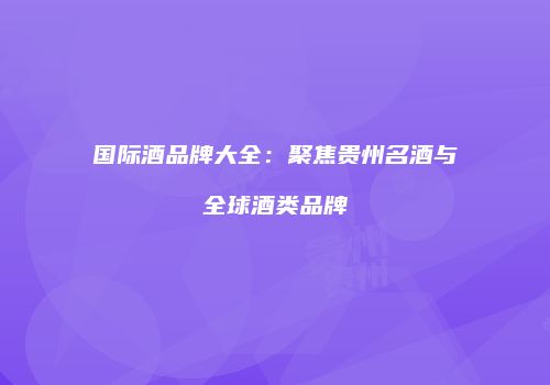 国际酒品牌大全：聚焦贵州名酒与全球酒类品牌