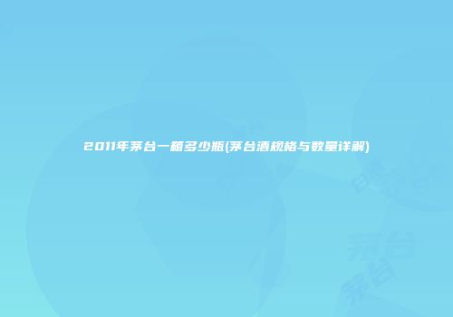 2011年茅台一箱多少瓶(茅台酒规格与数量详解)