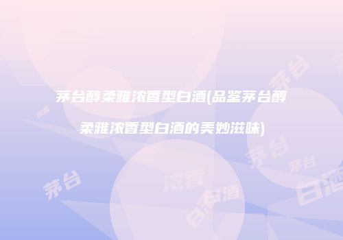 茅台醇柔雅浓香型白酒(品鉴茅台醇柔雅浓香型白酒的美妙滋味)