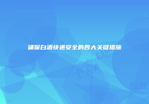 确保白酒快递安全的四大关键措施