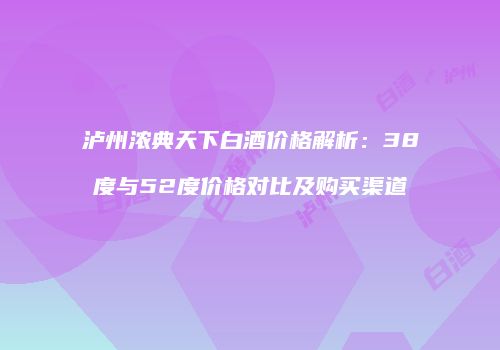 泸州浓典天下白酒价格解析：38度与52度价格对比及购买渠道
