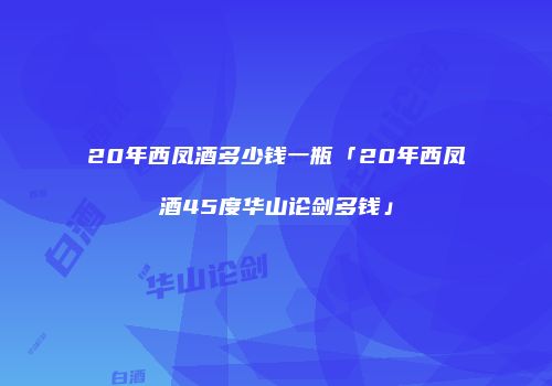 20年西凤酒多少钱一瓶「20年西凤酒45度华山论剑多钱」
