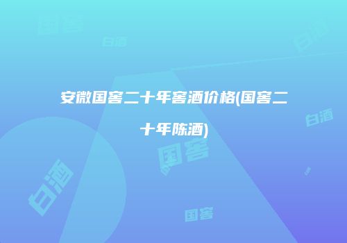 安微国窖二十年窖酒价格(国窖二十年陈酒)