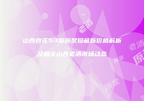 山西杏花53度原浆珍藏版价格解析及相关山西老酒市场动态