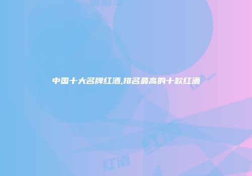 中国十大名牌红酒,排名最高的十款红酒