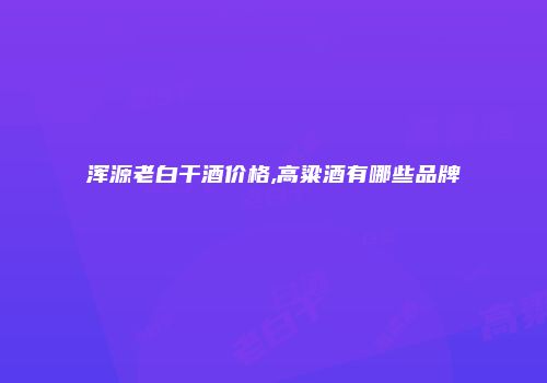 浑源老白干酒价格,高粱酒有哪些品牌