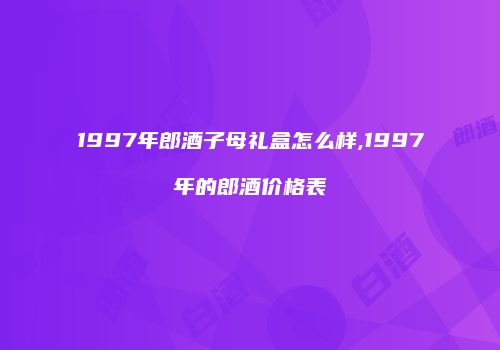 1997年郎酒子母礼盒怎么样,1997年的郎酒价格表