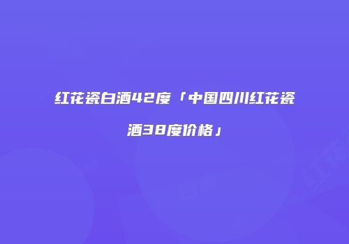 红花瓷白酒42度「中国四川红花瓷酒38度价格」