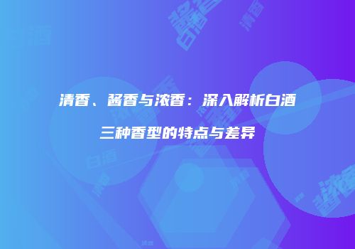 清香、酱香与浓香：深入解析白酒三种香型的特点与差异